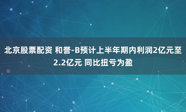 北京股票配资 和誉-B预计上半年期内利润2亿元至2.2亿元 同比扭亏为盈