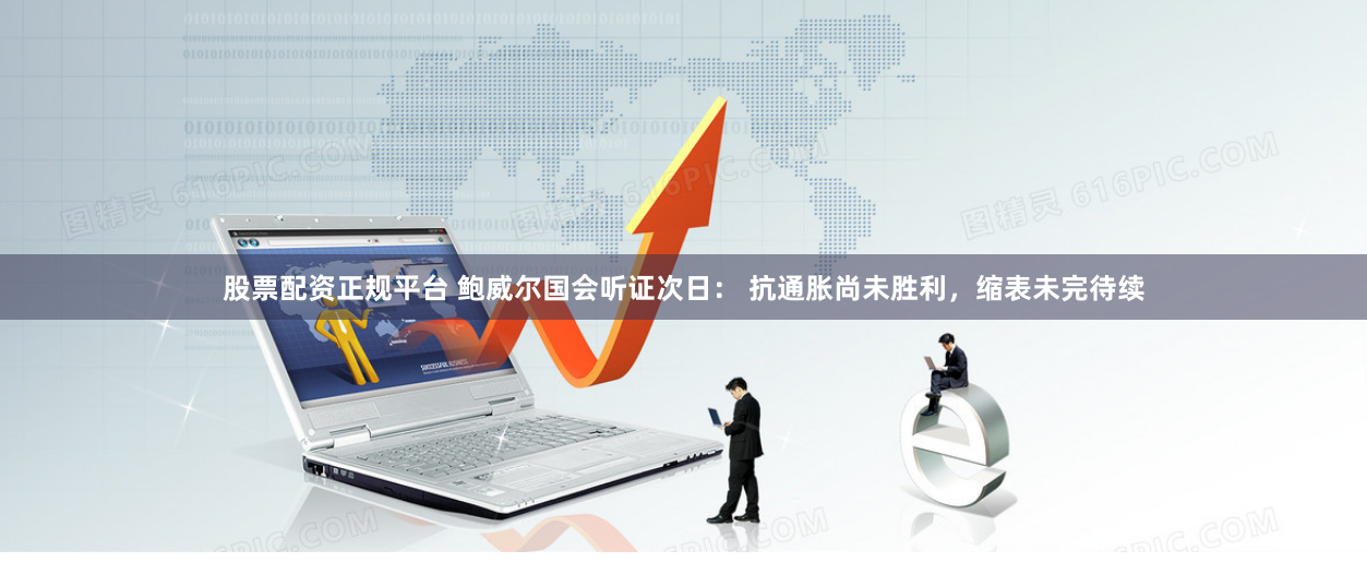 股票配资正规平台 鲍威尔国会听证次日： 抗通胀尚未胜利，缩表未完待续