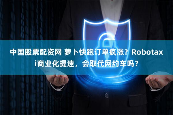 中国股票配资网 萝卜快跑订单疯涨？Robotaxi商业化提速，会取代网约车吗？