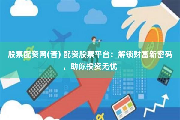 股票配资网(晋) 配资股票平台：解锁财富新密码，助你投资无忧