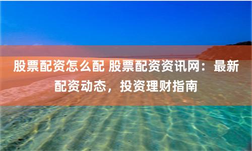 股票配资怎么配 股票配资资讯网：最新配资动态，投资理财指南