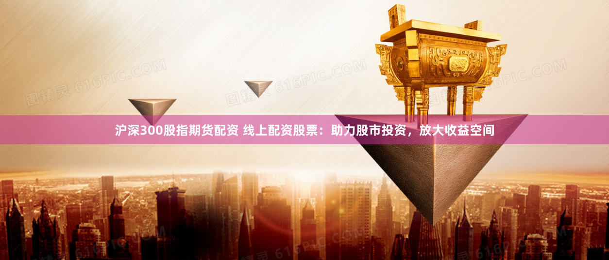 沪深300股指期货配资 线上配资股票：助力股市投资，放大收益空间