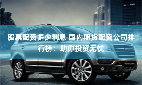 股票配资多少利息 国内期货配资公司排行榜:助你投资无忧